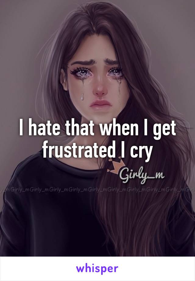 I hate that when I get frustrated I cry