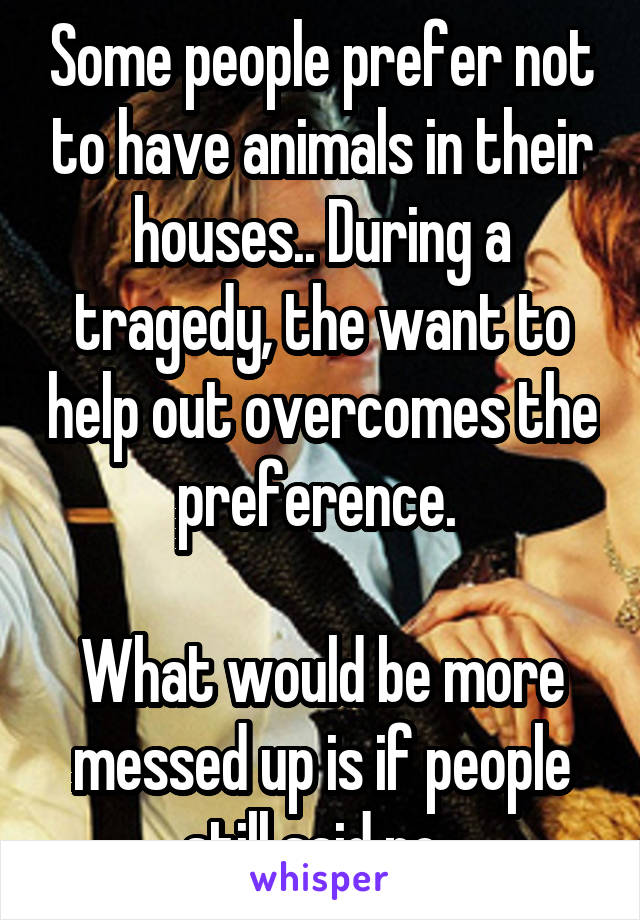 Some people prefer not to have animals in their houses.. During a tragedy, the want to help out overcomes the preference. 

What would be more messed up is if people still said no. 