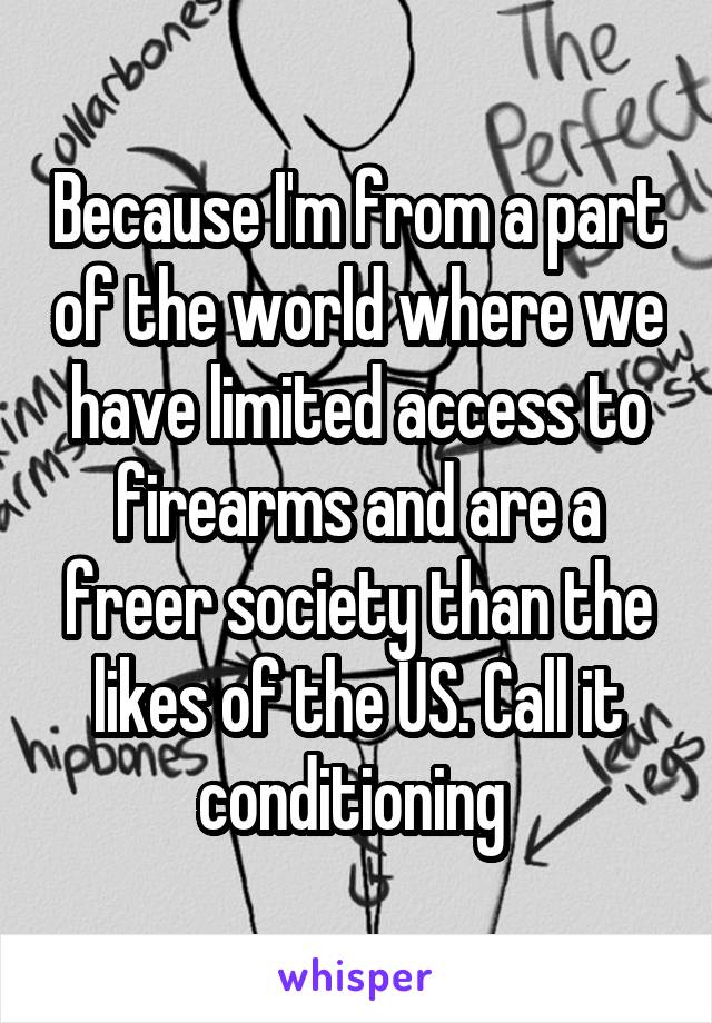 Because I'm from a part of the world where we have limited access to firearms and are a freer society than the likes of the US. Call it conditioning 