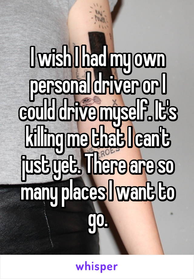 I wish I had my own personal driver or I could drive myself. It's killing me that I can't just yet. There are so many places I want to go.