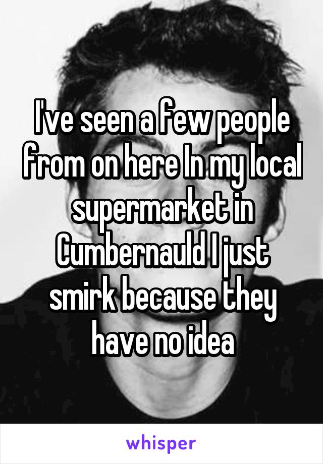 I've seen a few people from on here In my local supermarket in Cumbernauld I just smirk because they have no idea