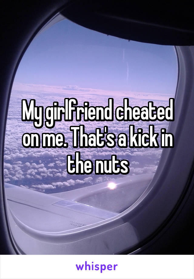 My girlfriend cheated on me. That's a kick in the nuts