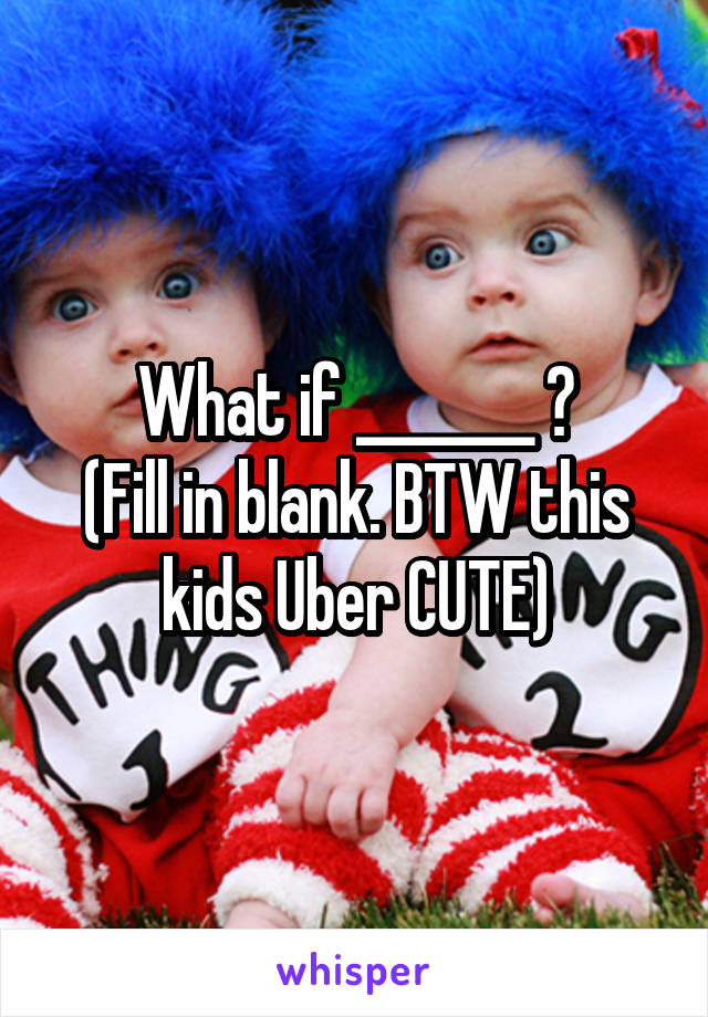 What if _______ ?
(Fill in blank. BTW this kids Uber CUTE)