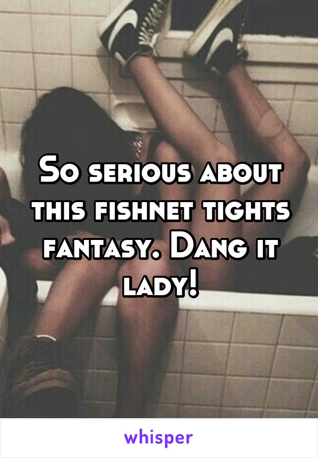 So serious about this fishnet tights fantasy. Dang it lady!