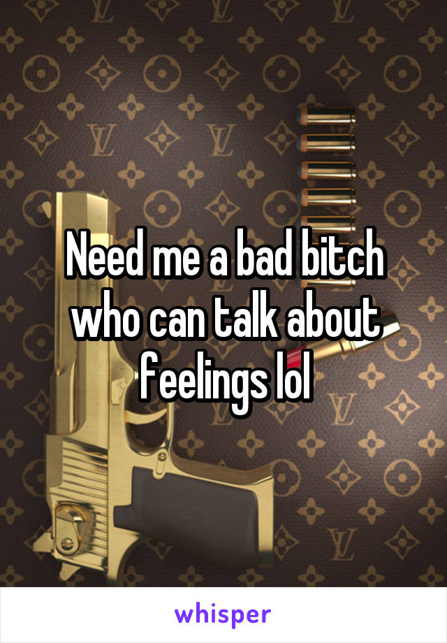 Need me a bad bitch who can talk about feelings lol