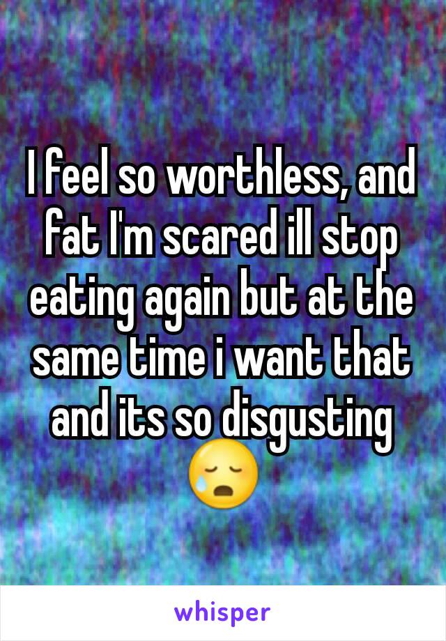 I feel so worthless, and fat I'm scared ill stop eating again but at the same time i want that and its so disgusting 😥