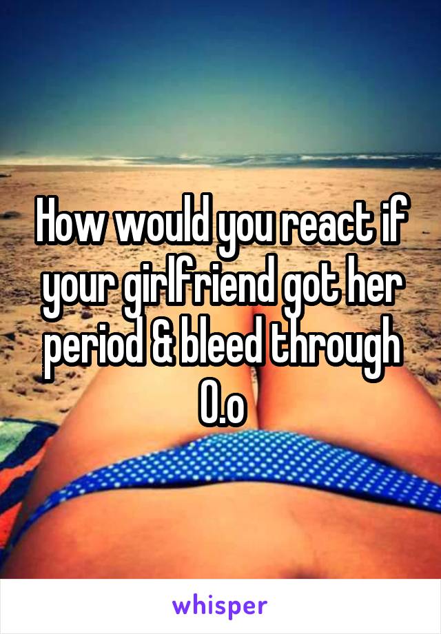 How would you react if your girlfriend got her period & bleed through O.o