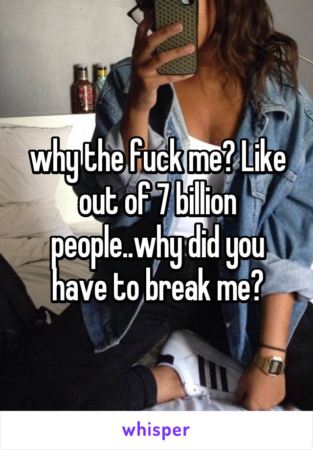 why the fuck me? Like out of 7 billion people..why did you have to break me?