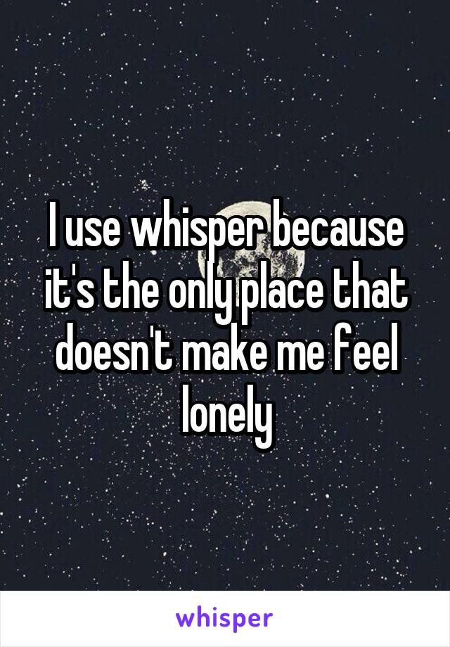 I use whisper because it's the only place that doesn't make me feel lonely