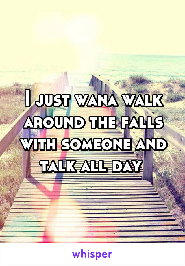 I just wana walk around the falls with someone and talk all day 