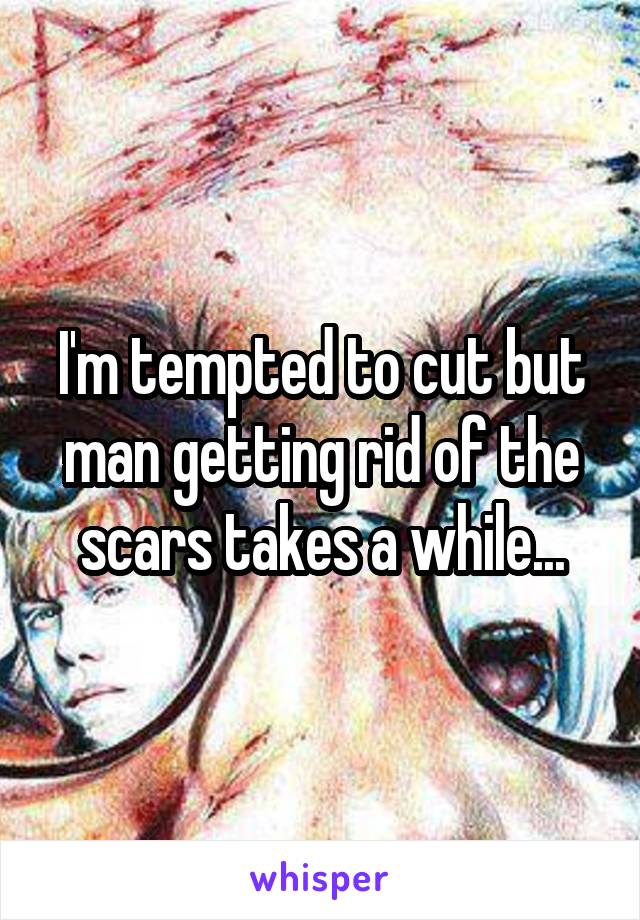 I'm tempted to cut but man getting rid of the scars takes a while...