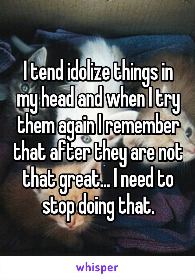 I tend idolize things in my head and when I try them again I remember that after they are not that great... I need to stop doing that.