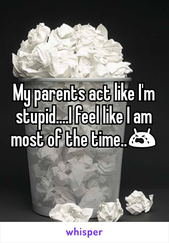 My parents act like I'm stupid....I feel like I am most of the time..😭