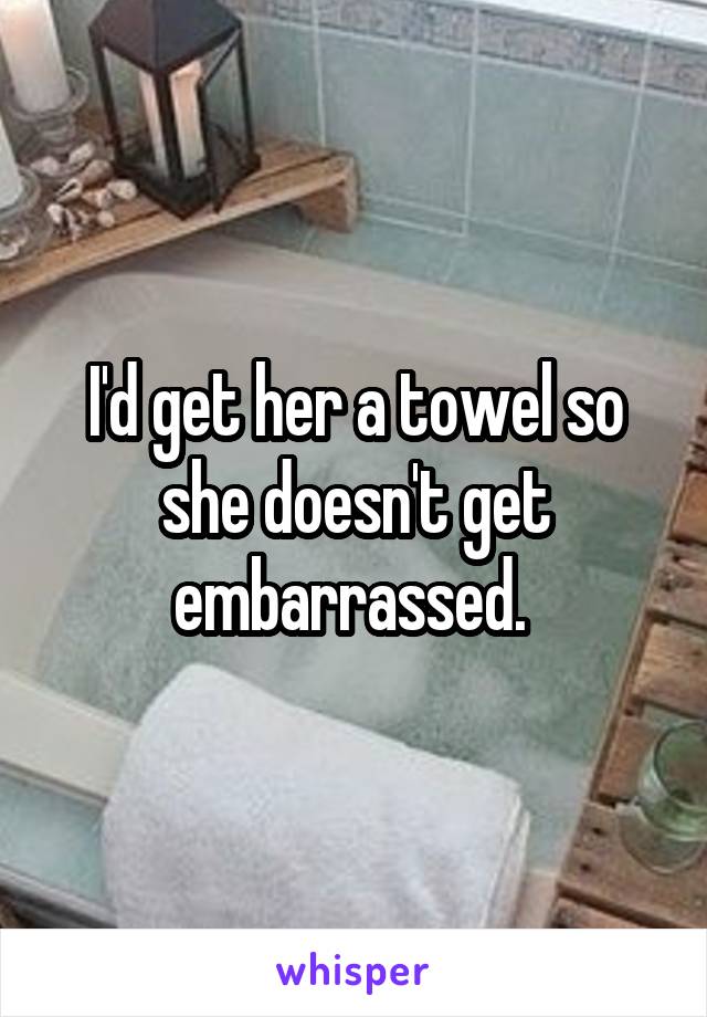 I'd get her a towel so she doesn't get embarrassed. 