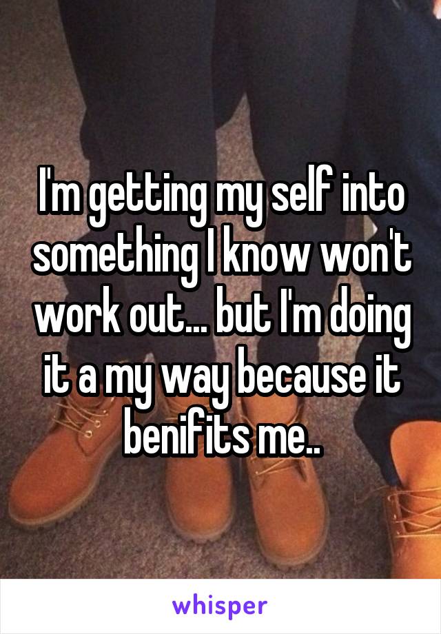 I'm getting my self into something I know won't work out... but I'm doing it a my way because it benifits me..