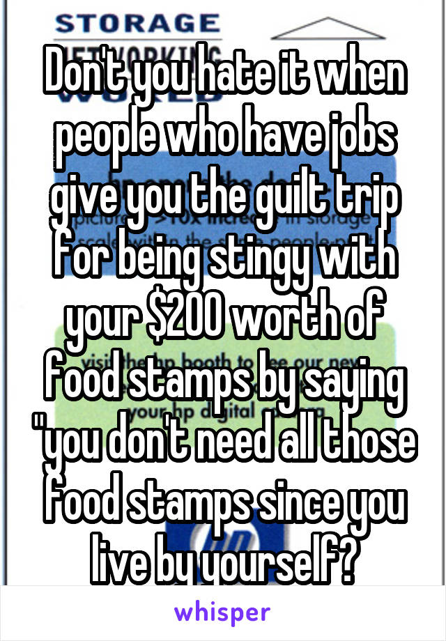 Don't you hate it when people who have jobs give you the guilt trip for being stingy with your $200 worth of food stamps by saying "you don't need all those food stamps since you live by yourself?