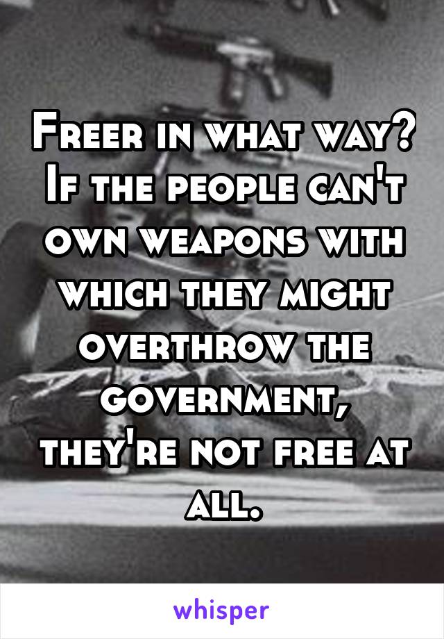 Freer in what way? If the people can't own weapons with which they might overthrow the government, they're not free at all.