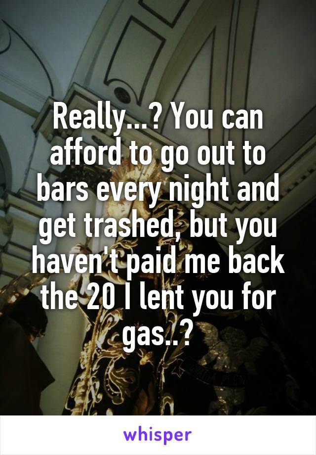 Really...? You can afford to go out to bars every night and get trashed, but you haven't paid me back the 20 I lent you for gas..?