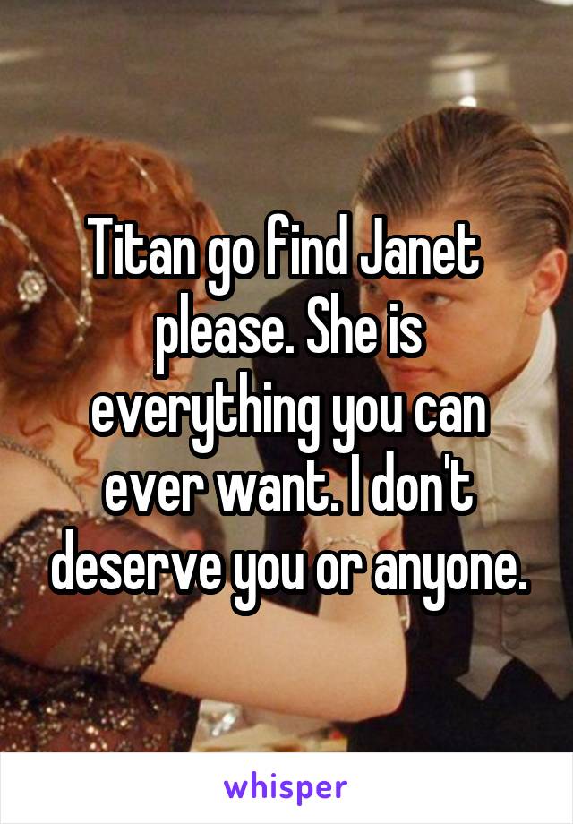 Titan go find Janet  please. She is everything you can ever want. I don't deserve you or anyone.