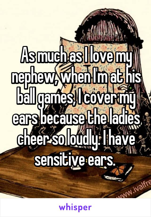 As much as I love my nephew, when I'm at his ball games, I cover my ears because the ladies cheer so loudly. I have sensitive ears. 