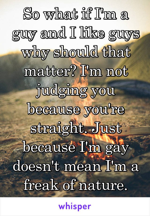 So what if I'm a guy and I like guys why should that matter? I'm not judging you because you're straight. Just because I'm gay doesn't mean I'm a freak of nature. Smh.