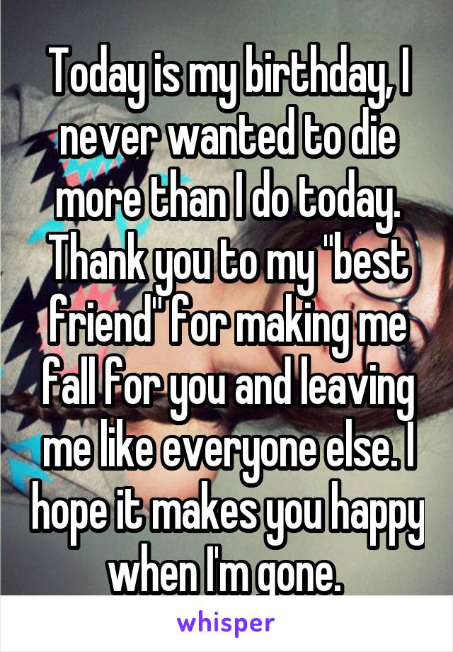 Today is my birthday, I never wanted to die more than I do today. Thank you to my "best friend" for making me fall for you and leaving me like everyone else. I hope it makes you happy when I'm gone. 