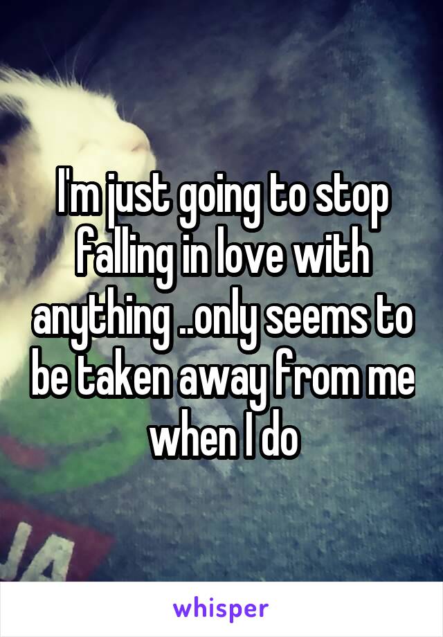 I'm just going to stop falling in love with anything ..only seems to be taken away from me when I do