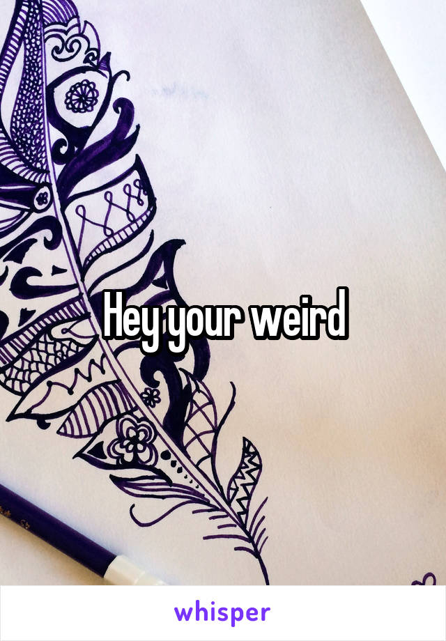 Hey your weird