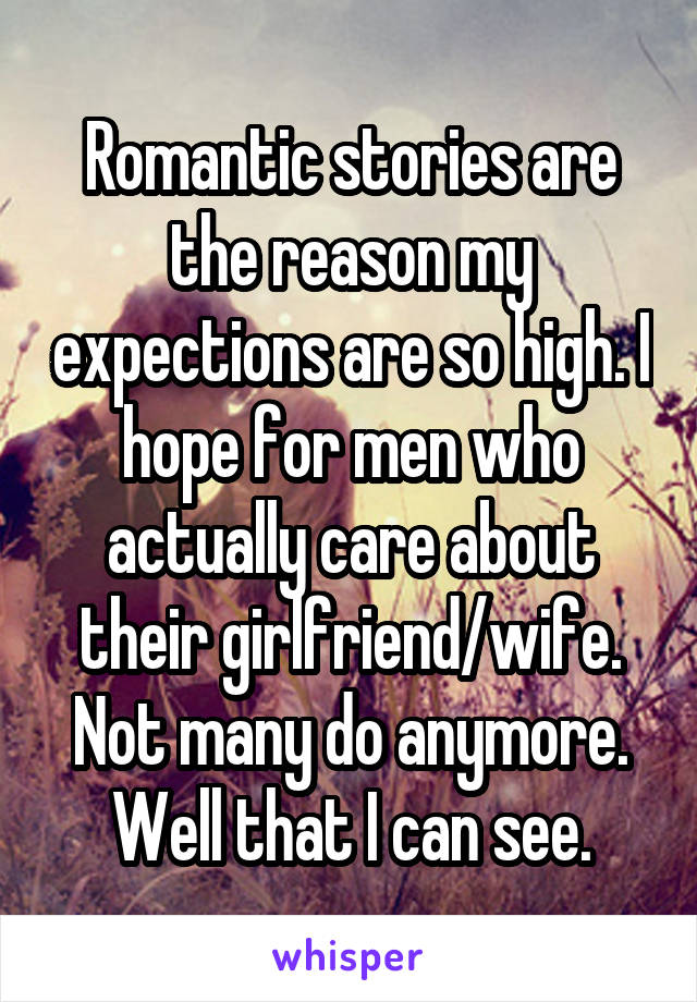 Romantic stories are the reason my expections are so high. I hope for men who actually care about their girlfriend/wife. Not many do anymore. Well that I can see.