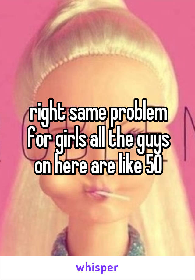 right same problem
for girls all the guys
on here are like 50