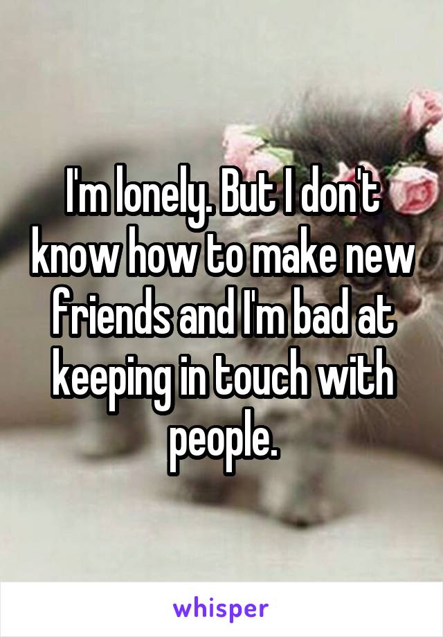 I'm lonely. But I don't know how to make new friends and I'm bad at keeping in touch with people.