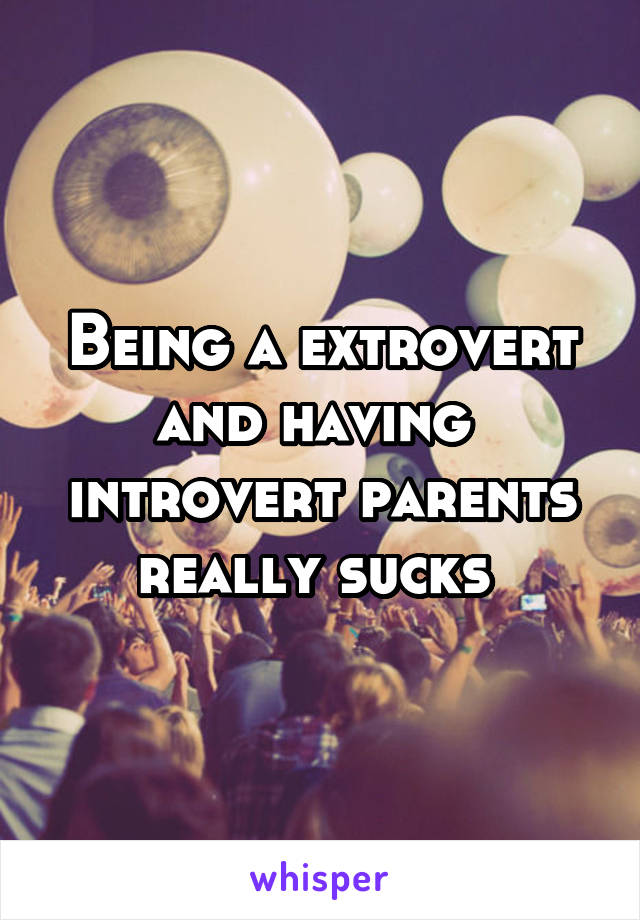 Being a extrovert and having  introvert parents really sucks 