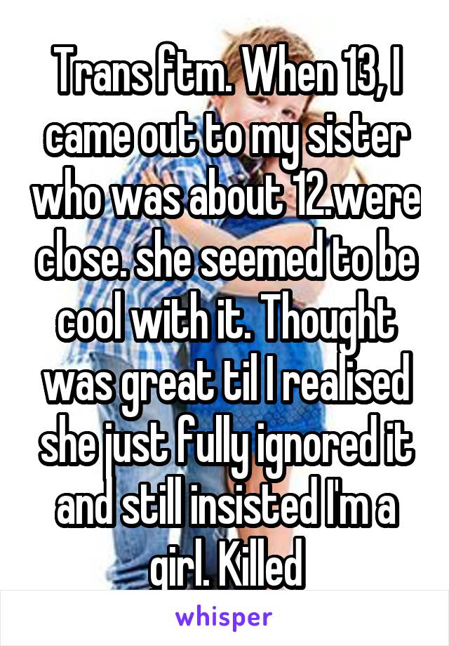 Trans ftm. When 13, I came out to my sister who was about 12.were close. she seemed to be cool with it. Thought was great til I realised she just fully ignored it and still insisted I'm a girl. Killed