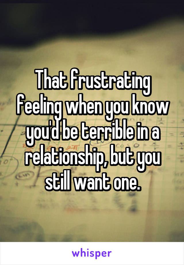 That frustrating feeling when you know you'd be terrible in a relationship, but you still want one.