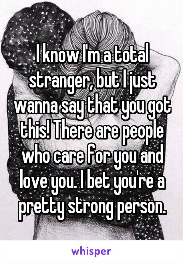 I know I'm a total stranger, but I just wanna say that you got this! There are people who care for you and love you. I bet you're a pretty strong person.