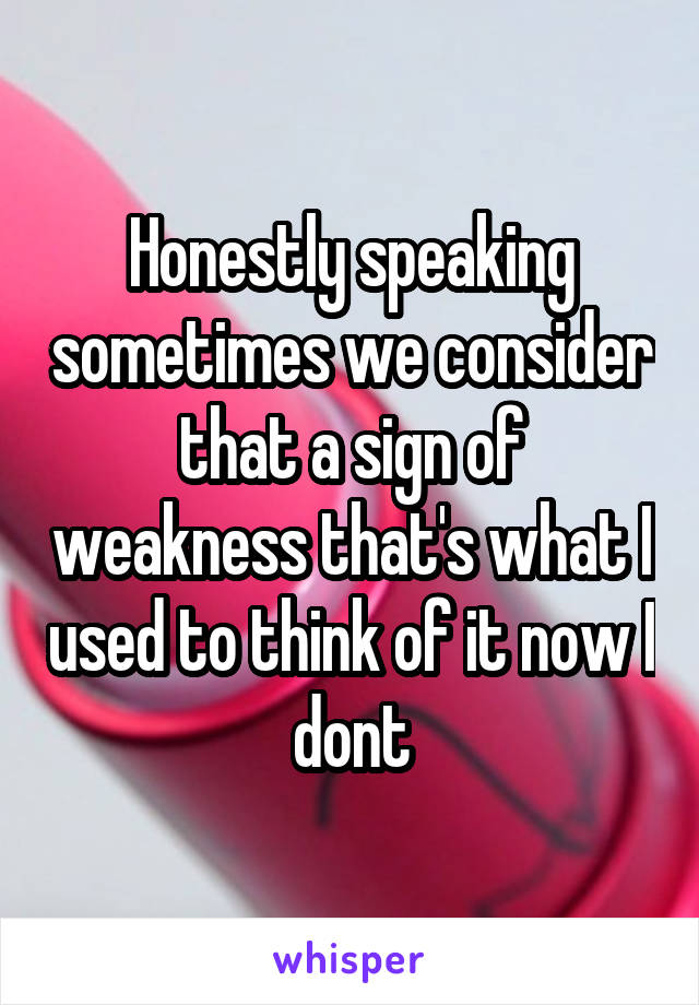 Honestly speaking sometimes we consider that a sign of weakness that's what I used to think of it now I dont