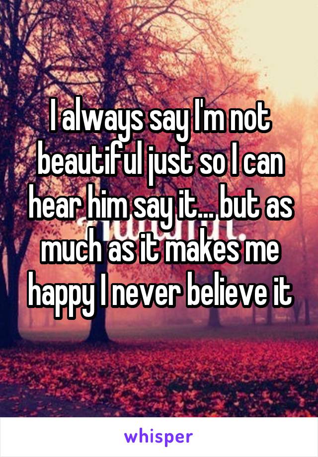 I always say I'm not beautiful just so I can hear him say it... but as much as it makes me happy I never believe it
