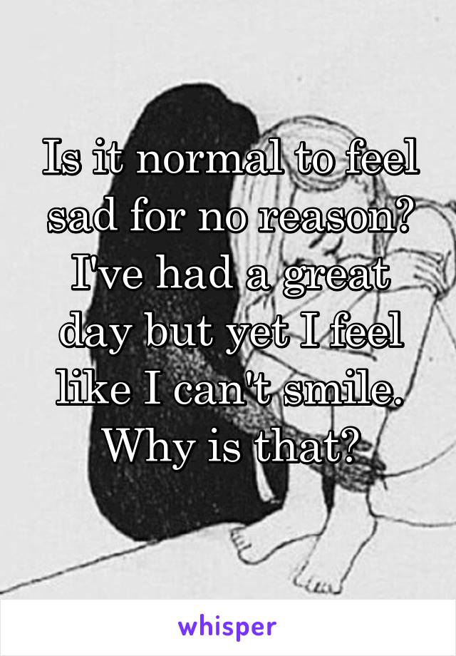 Is it normal to feel sad for no reason? I've had a great day but yet I feel like I can't smile. Why is that?
