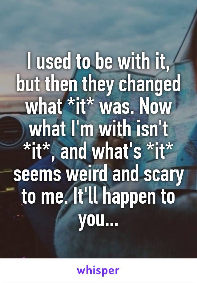 I used to be with it, but then they changed what *it* was. Now what I'm with isn't *it*, and what's *it* seems weird and scary to me. It'll happen to you...