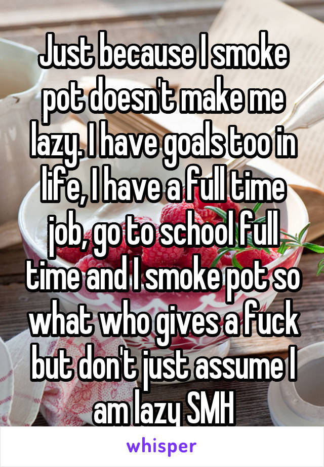 Just because I smoke pot doesn't make me lazy. I have goals too in life, I have a full time job, go to school full time and I smoke pot so what who gives a fuck but don't just assume I am lazy SMH