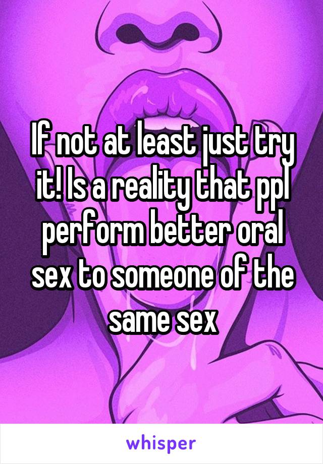 If not at least just try it! Is a reality that ppl perform better oral sex to someone of the same sex