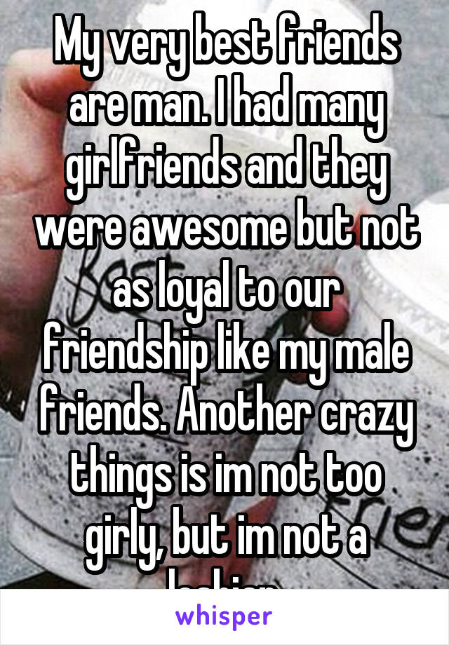 My very best friends are man. I had many girlfriends and they were awesome but not as loyal to our friendship like my male friends. Another crazy things is im not too girly, but im not a lesbian.