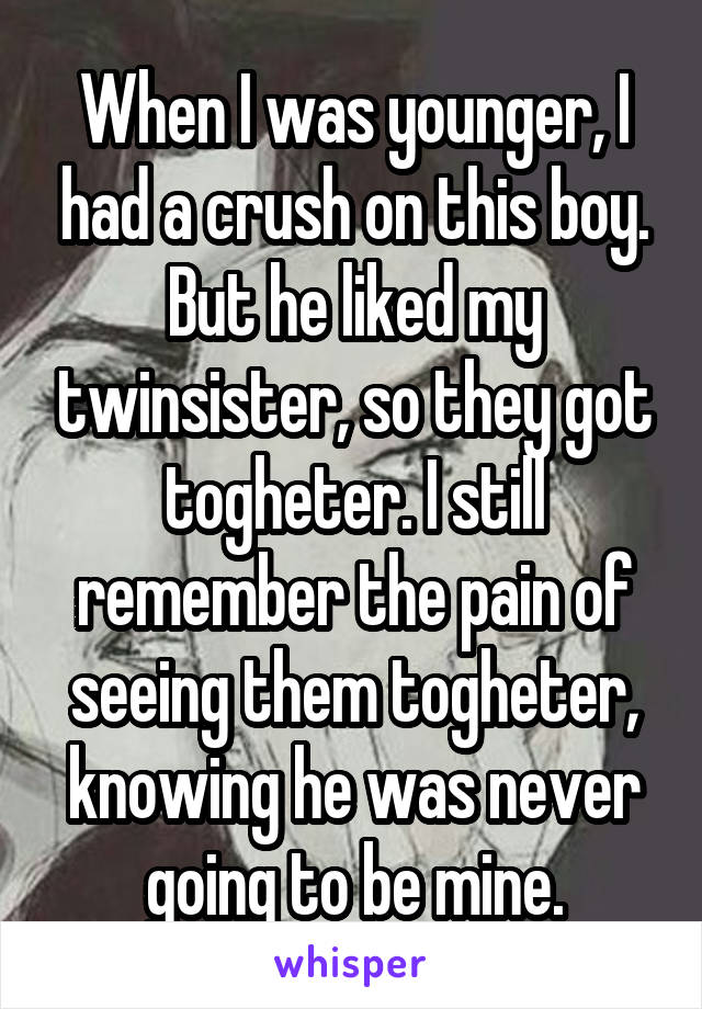 When I was younger, I had a crush on this boy. But he liked my twinsister, so they got togheter. I still remember the pain of seeing them togheter, knowing he was never going to be mine.