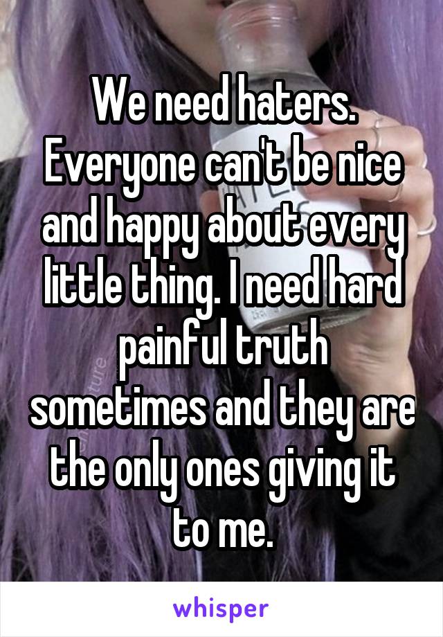 We need haters. Everyone can't be nice and happy about every little thing. I need hard painful truth sometimes and they are the only ones giving it to me.