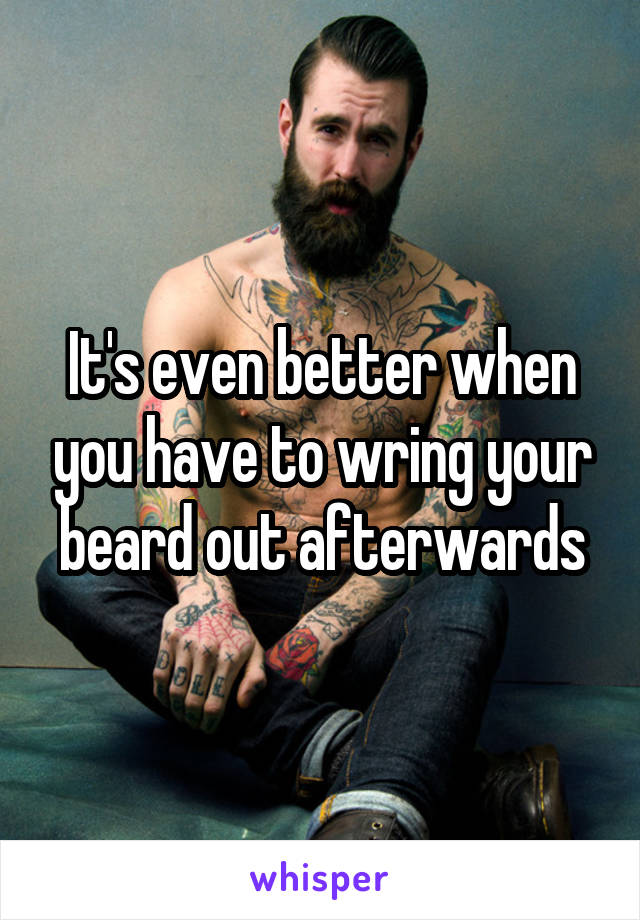 It's even better when you have to wring your beard out afterwards