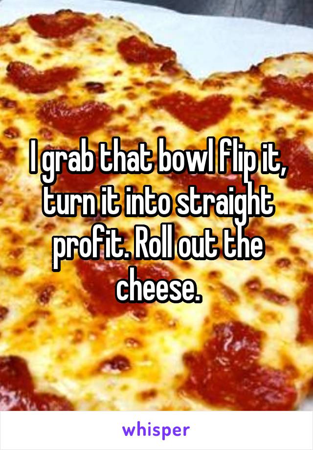 I grab that bowl flip it, turn it into straight profit. Roll out the cheese.