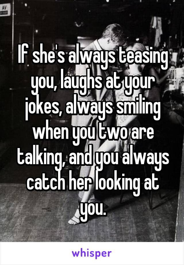 If she's always teasing you, laughs at your jokes, always smiling when you two are talking, and you always catch her looking at you.