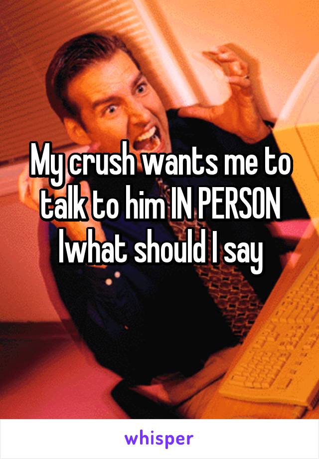 My crush wants me to talk to him IN PERSON lwhat should I say
