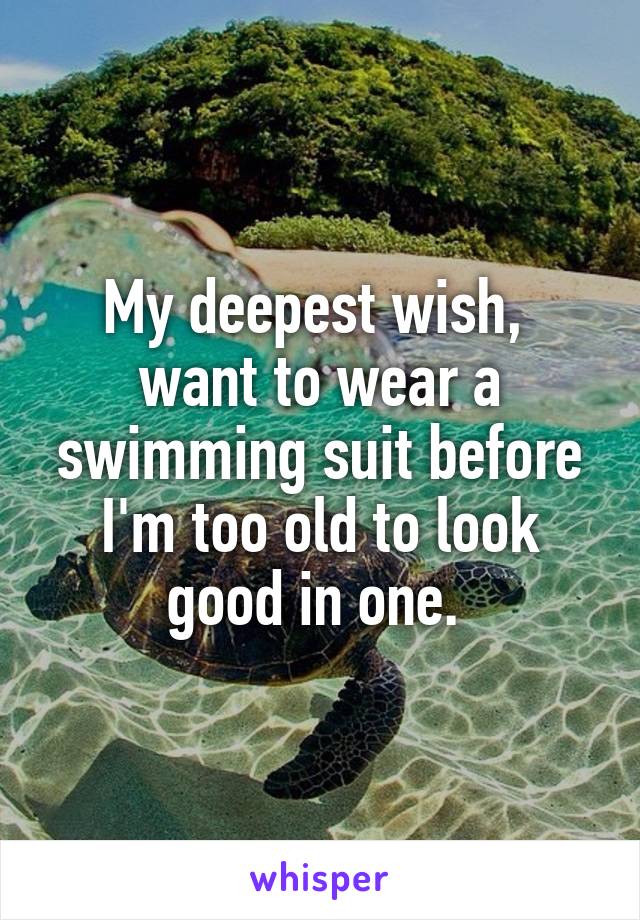 My deepest wish,  want to wear a swimming suit before I'm too old to look good in one. 