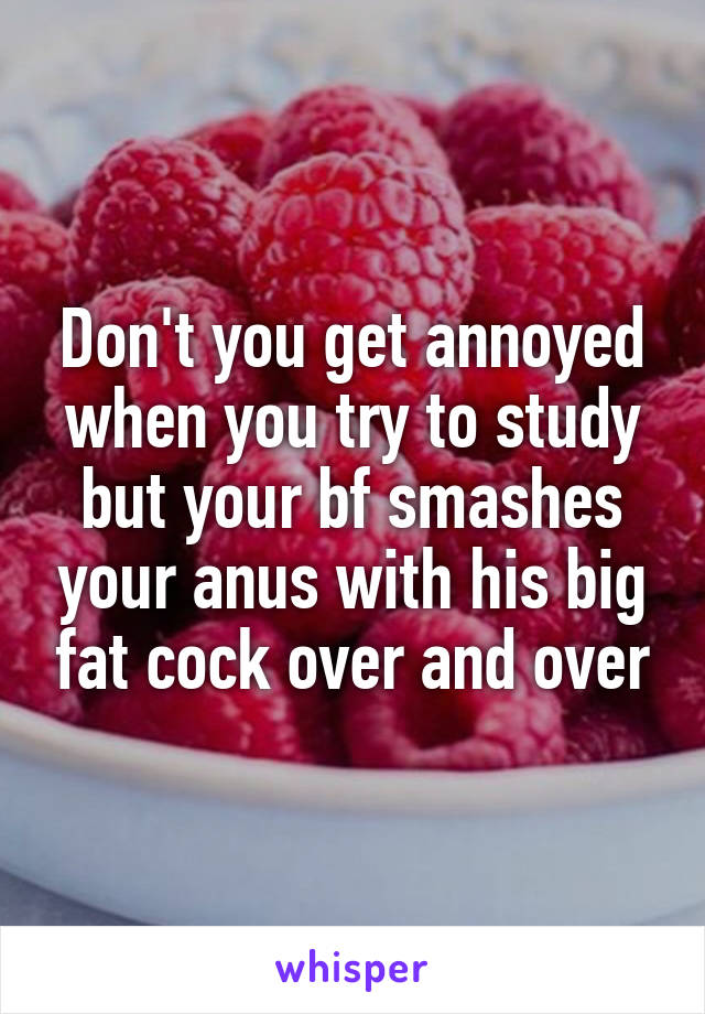 Don't you get annoyed when you try to study but your bf smashes your anus with his big fat cock over and over